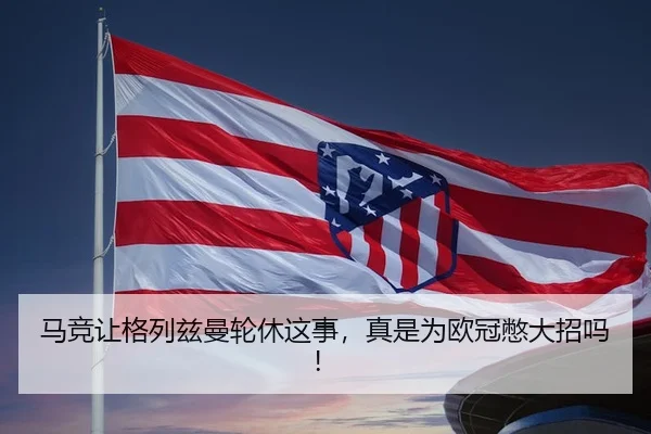 马竞让格列兹曼轮休这事，真是为欧冠憋大招吗！