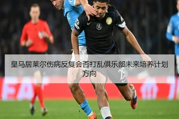 皇马居莱尔伤病反复会否打乱俱乐部未来培养计划方向