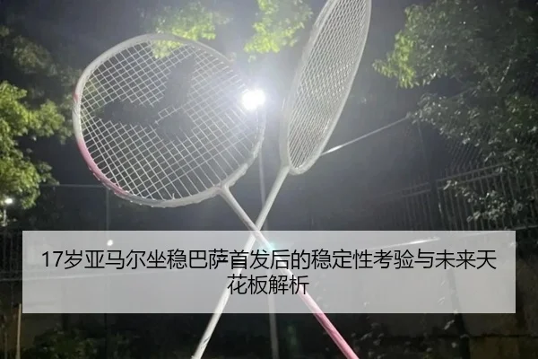 17岁亚马尔坐稳巴萨首发后的稳定性考验与未来天花板解析