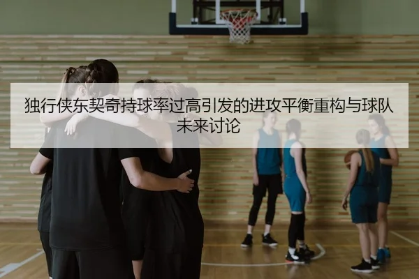 独行侠东契奇持球率过高引发的进攻平衡重构与球队未来讨论