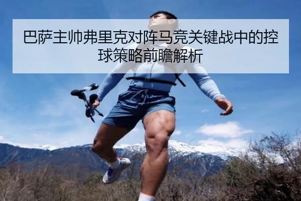 巴萨主帅弗里克对阵马竞关键战中的控球策略前瞻解析