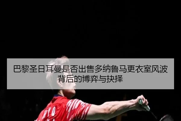 巴黎圣日耳曼是否出售多纳鲁马更衣室风波背后的博弈与抉择